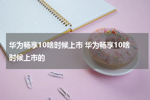 华为畅享10啥时候上市 华为畅享10啥时候上市的