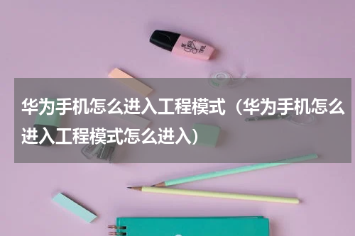 华为手机怎么进入工程模式（华为手机怎么进入工程模式怎么进入）