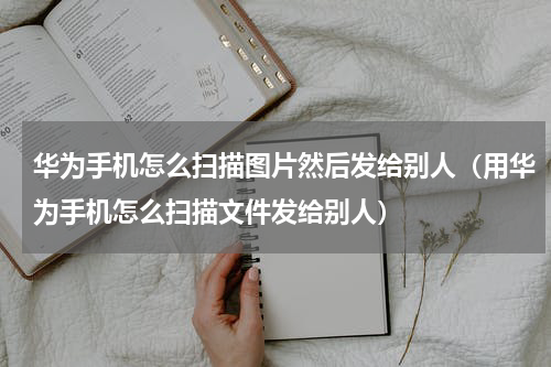 华为手机怎么扫描图片然后发给别人（用华为手机怎么扫描文件发给别人）