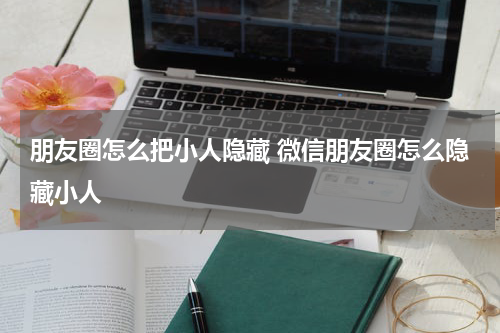 朋友圈怎么把小人隐藏 微信朋友圈怎么隐藏小人
