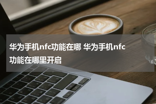 华为手机nfc功能在哪 华为手机nfc功能在哪里开启