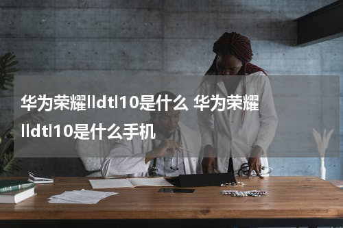华为荣耀lldtl10是什么 华为荣耀lldtl10是什么手机