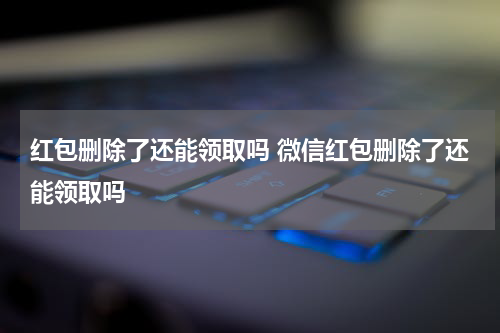 红包删除了还能领取吗 微信红包删除了还能领取吗