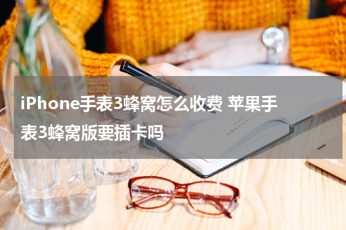 iPhone手表3蜂窝怎么收费 苹果手表3蜂窝版要插卡吗