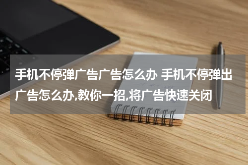 手机不停弹广告广告怎么办 手机不停弹出广告怎么办,教你一招,将广告快速关闭