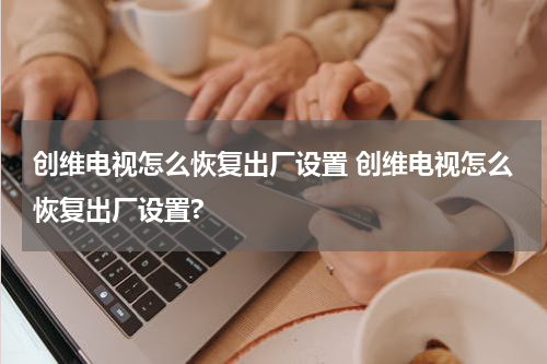 创维电视怎么恢复出厂设置 创维电视怎么恢复出厂设置?