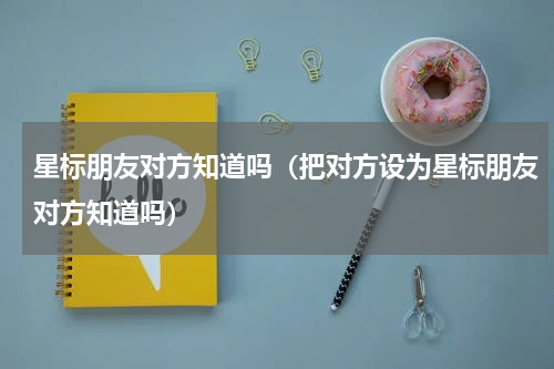 星标朋友对方知道吗（把对方设为星标朋友对方知道吗）
