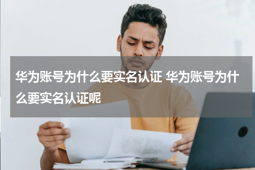 华为账号为什么要实名认证 华为账号为什么要实名认证呢
