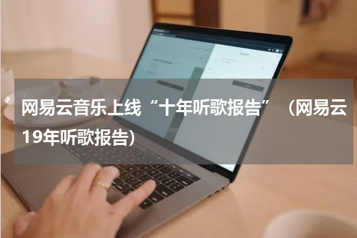网易云音乐上线“十年听歌报告”（网易云19年听歌报告）