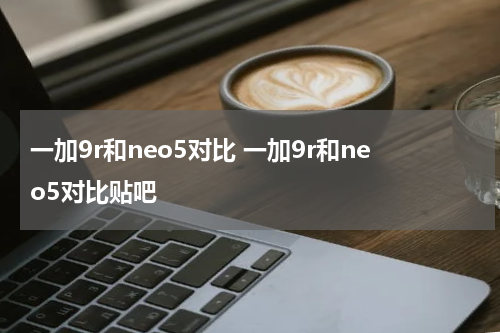 一加9r和neo5对比 一加9r和neo5对比贴吧