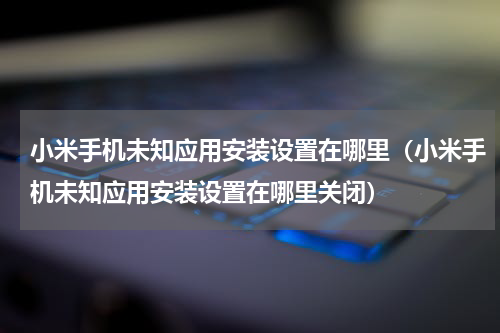小米手机未知应用安装设置在哪里（小米手机未知应用安装设置在哪里关闭）
