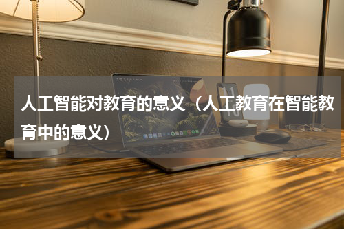 人工智能对教育的意义（人工教育在智能教育中的意义）