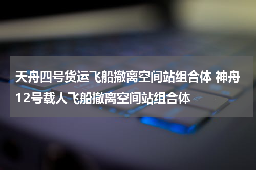 天舟四号货运飞船撤离空间站组合体 神舟12号载人飞船撤离空间站组合体