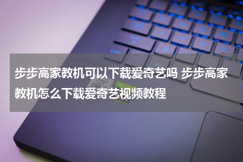 步步高家教机可以下载爱奇艺吗 步步高家教机怎么下载爱奇艺视频教程