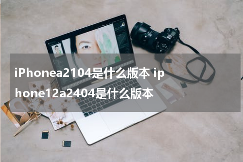 iPhonea2104是什么版本 iphone12a2404是什么版本