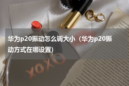 华为p20振动怎么调大小（华为p20振动方式在哪设置）