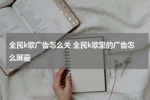 全民k歌广告怎么关 全民k歌里的广告怎么屏蔽