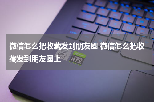 微信怎么把收藏发到朋友圈 微信怎么把收藏发到朋友圈上