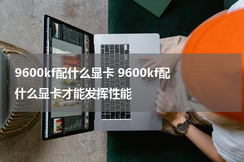 9600kf配什么显卡 9600kf配什么显卡才能发挥性能