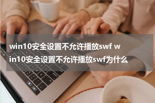 win10安全设置不允许播放swf win10安全设置不允许播放swf为什么
