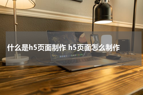 什么是h5页面制作 h5页面怎么制作
