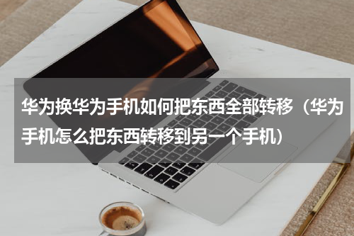 华为换华为手机如何把东西全部转移（华为手机怎么把东西转移到另一个手机）