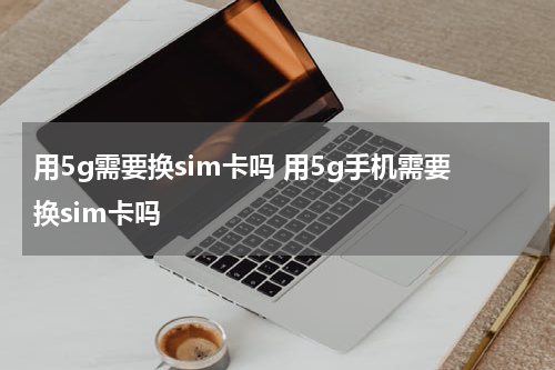 用5g需要换sim卡吗 用5g手机需要换sim卡吗
