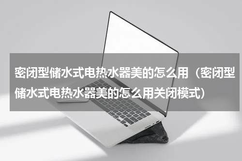 密闭型储水式电热水器美的怎么用（密闭型储水式电热水器美的怎么用关闭模式）