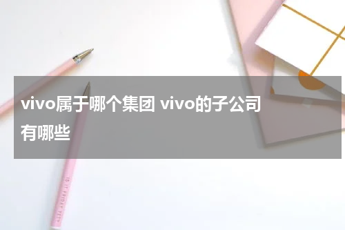 vivo属于哪个集团 vivo的子公司有哪些