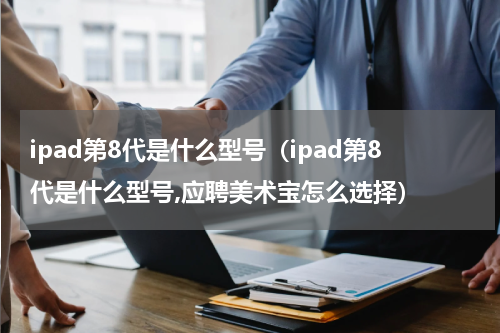 ipad第8代是什么型号（ipad第8代是什么型号,应聘美术宝怎么选择）