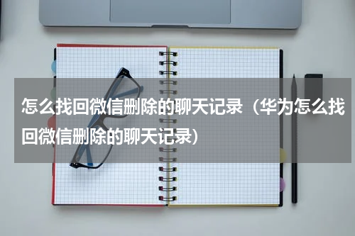 怎么找回微信删除的聊天记录（华为怎么找回微信删除的聊天记录）