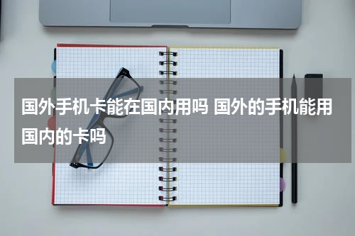 国外手机卡能在国内用吗 国外的手机能用国内的卡吗