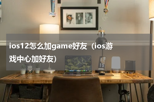 ios12怎么加game好友（ios游戏中心加好友）