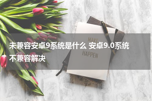 未兼容安卓9系统是什么 安卓9.0系统不兼容解决