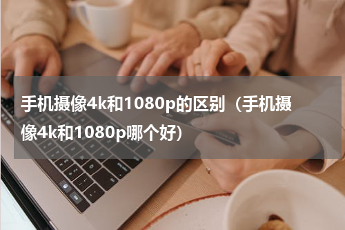 手机摄像4k和1080p的区别（手机摄像4k和1080p哪个好）