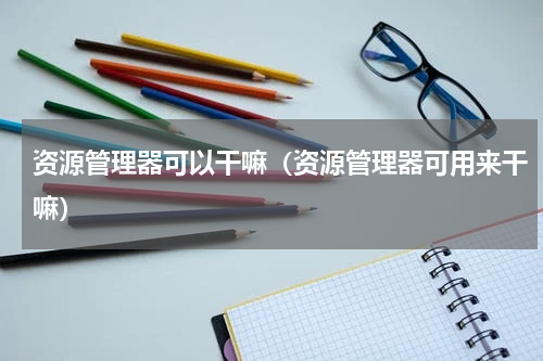 资源管理器可以干嘛（资源管理器可用来干嘛）