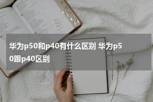 华为p50和p40有什么区别 华为p50跟p40区别
