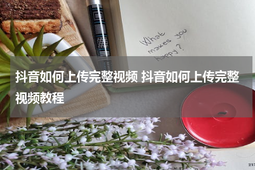 抖音如何上传完整视频 抖音如何上传完整视频教程