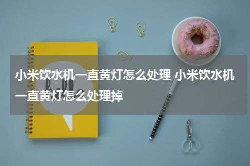 小米饮水机一直黄灯怎么处理 小米饮水机一直黄灯怎么处理掉
