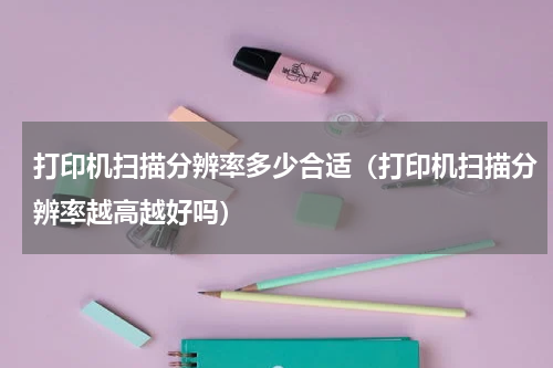 打印机扫描分辨率多少合适（打印机扫描分辨率越高越好吗）