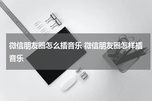 微信朋友圈怎么插音乐 微信朋友圈怎样插音乐