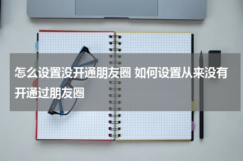 怎么设置没开通朋友圈 如何设置从来没有开通过朋友圈