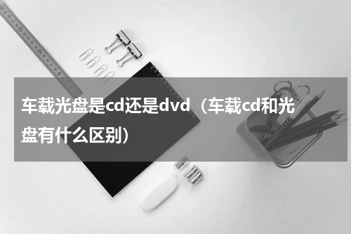 车载光盘是cd还是dvd（车载cd和光盘有什么区别）
