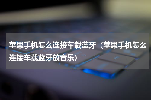 苹果手机怎么连接车载蓝牙（苹果手机怎么连接车载蓝牙放音乐）