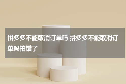拼多多不能取消订单吗 拼多多不能取消订单吗拍错了