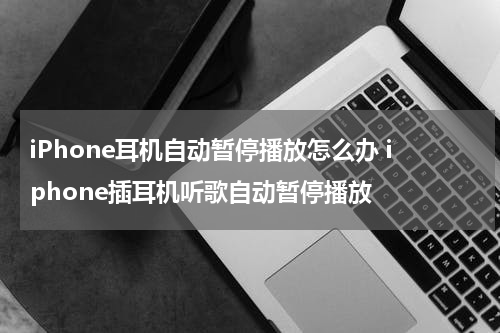 iPhone耳机自动暂停播放怎么办 iphone插耳机听歌自动暂停播放