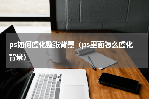 ps如何虚化整张背景（ps里面怎么虚化背景）