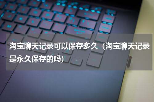 淘宝聊天记录可以保存多久（淘宝聊天记录是永久保存的吗）