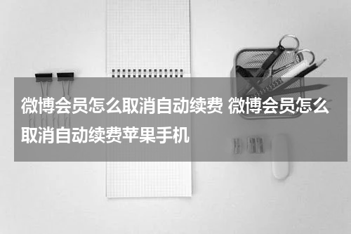 微博会员怎么取消自动续费 微博会员怎么取消自动续费苹果手机