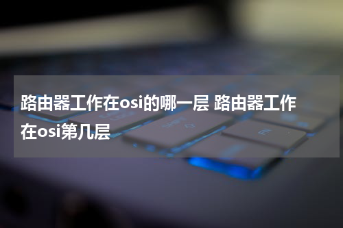 路由器工作在osi的哪一层 路由器工作在osi第几层